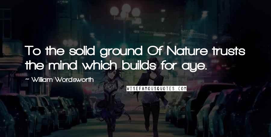 William Wordsworth Quotes: To the solid ground Of Nature trusts the mind which builds for aye.