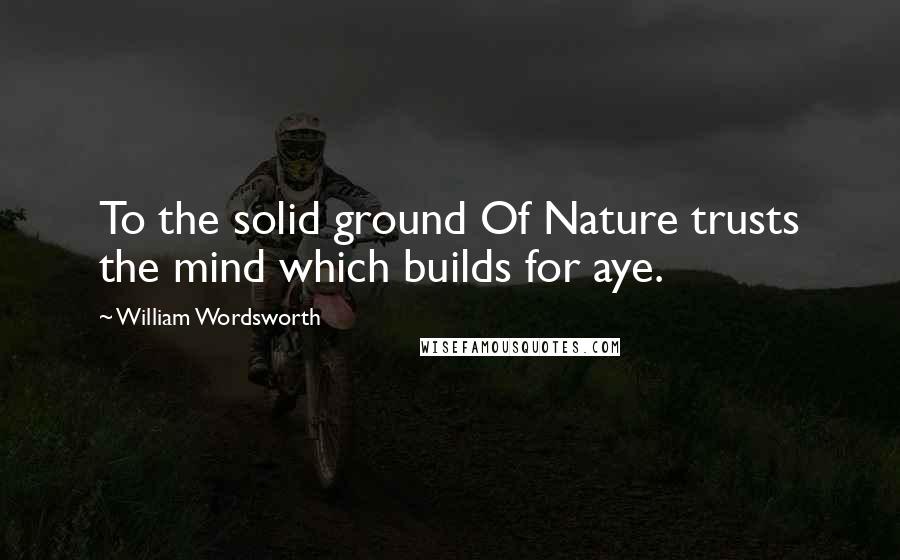 William Wordsworth Quotes: To the solid ground Of Nature trusts the mind which builds for aye.