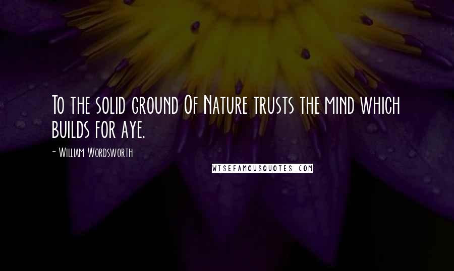 William Wordsworth Quotes: To the solid ground Of Nature trusts the mind which builds for aye.