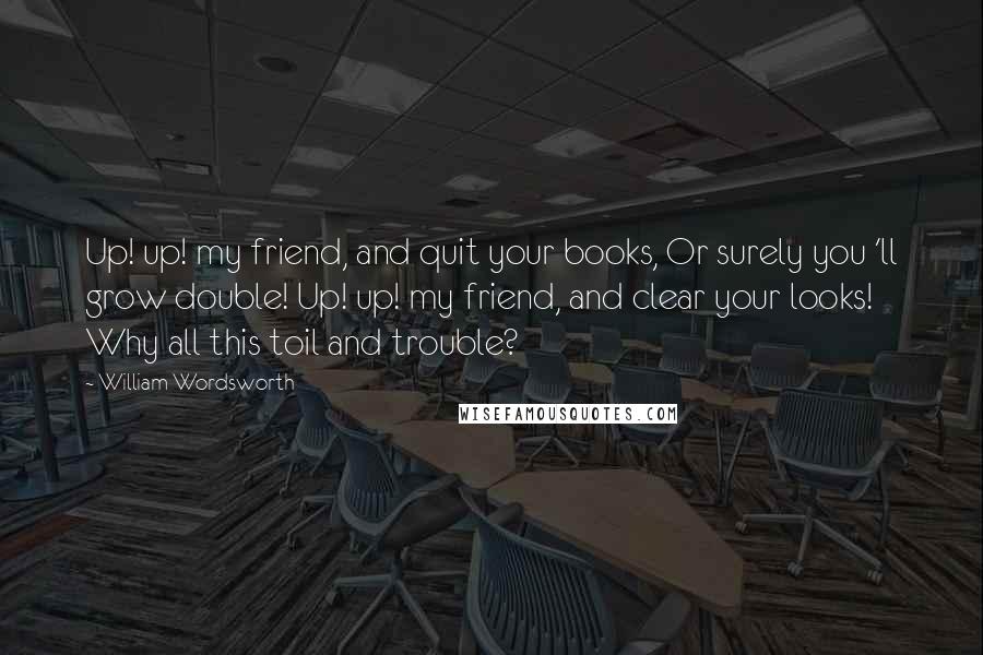 William Wordsworth Quotes: Up! up! my friend, and quit your books, Or surely you 'll grow double! Up! up! my friend, and clear your looks! Why all this toil and trouble?