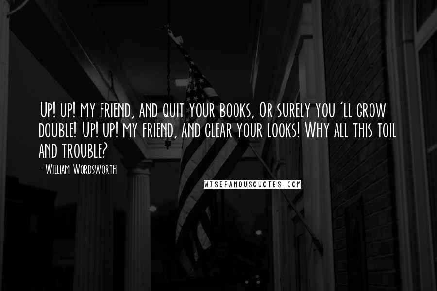 William Wordsworth Quotes: Up! up! my friend, and quit your books, Or surely you 'll grow double! Up! up! my friend, and clear your looks! Why all this toil and trouble?