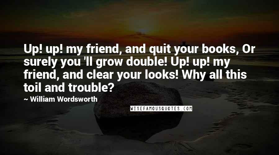 William Wordsworth Quotes: Up! up! my friend, and quit your books, Or surely you 'll grow double! Up! up! my friend, and clear your looks! Why all this toil and trouble?