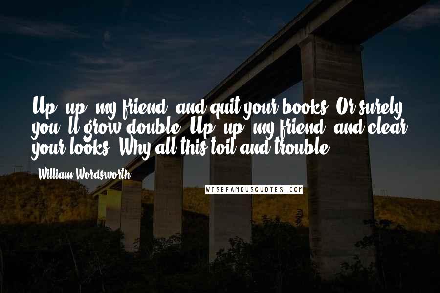 William Wordsworth Quotes: Up! up! my friend, and quit your books, Or surely you 'll grow double! Up! up! my friend, and clear your looks! Why all this toil and trouble?