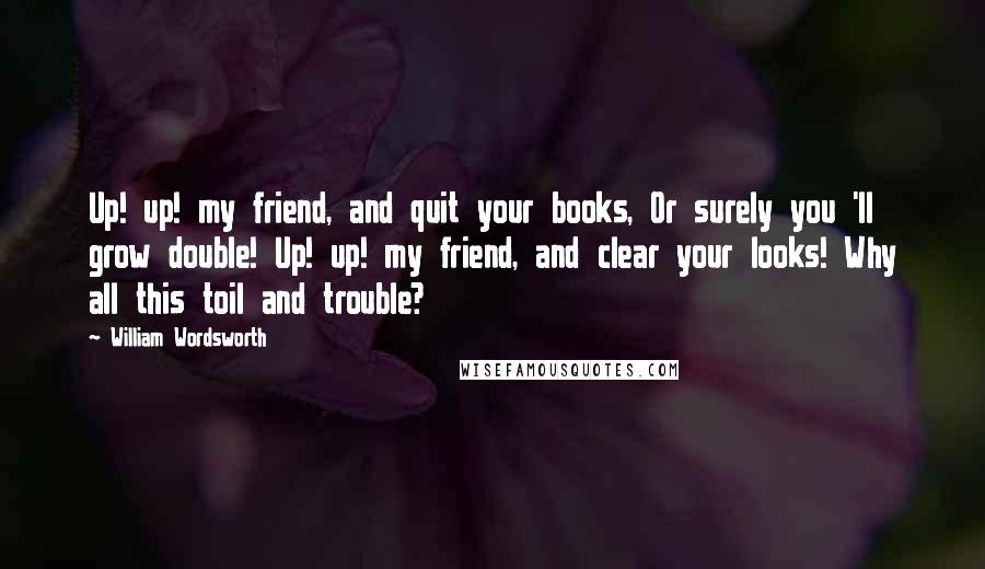 William Wordsworth Quotes: Up! up! my friend, and quit your books, Or surely you 'll grow double! Up! up! my friend, and clear your looks! Why all this toil and trouble?