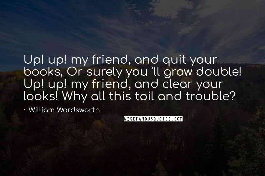 William Wordsworth Quotes: Up! up! my friend, and quit your books, Or surely you 'll grow double! Up! up! my friend, and clear your looks! Why all this toil and trouble?