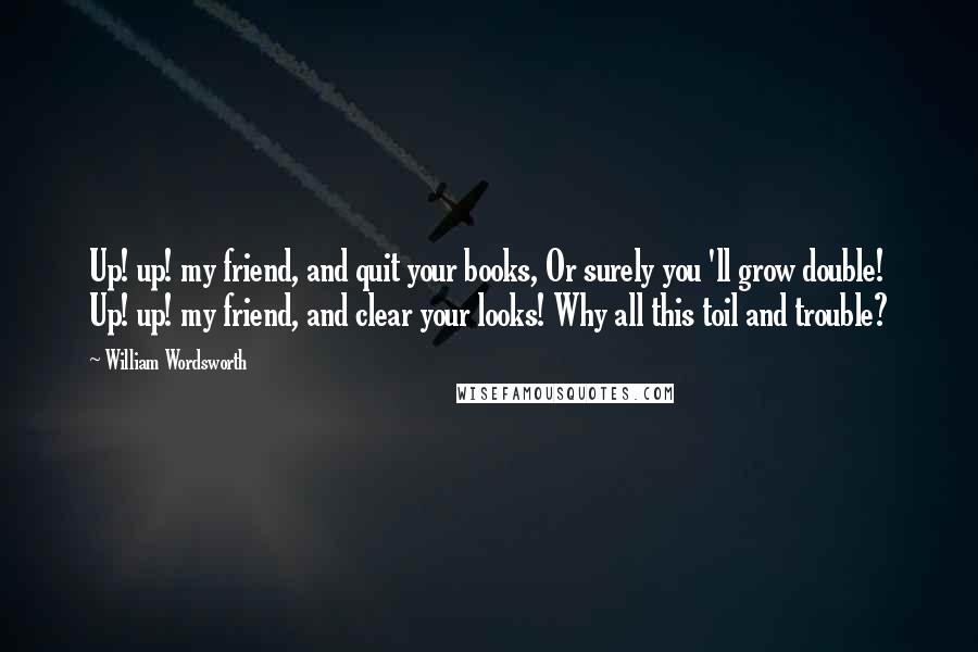 William Wordsworth Quotes: Up! up! my friend, and quit your books, Or surely you 'll grow double! Up! up! my friend, and clear your looks! Why all this toil and trouble?