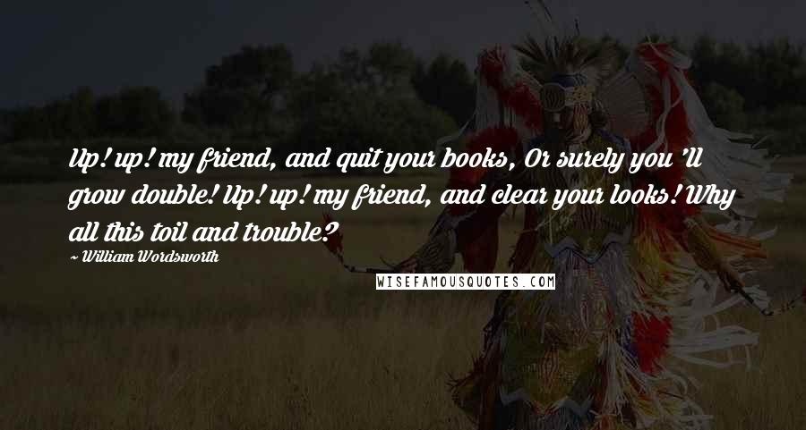 William Wordsworth Quotes: Up! up! my friend, and quit your books, Or surely you 'll grow double! Up! up! my friend, and clear your looks! Why all this toil and trouble?