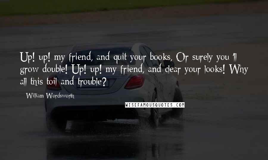 William Wordsworth Quotes: Up! up! my friend, and quit your books, Or surely you 'll grow double! Up! up! my friend, and clear your looks! Why all this toil and trouble?