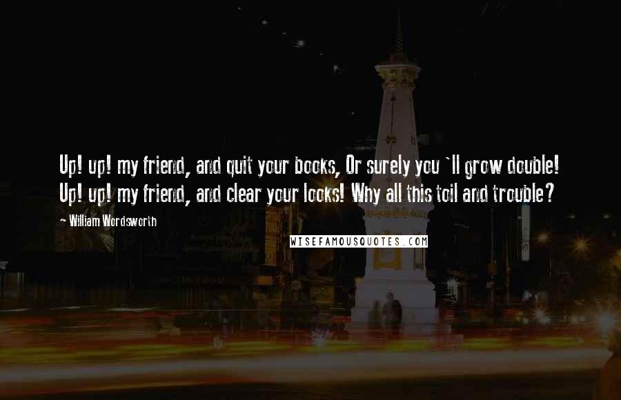 William Wordsworth Quotes: Up! up! my friend, and quit your books, Or surely you 'll grow double! Up! up! my friend, and clear your looks! Why all this toil and trouble?