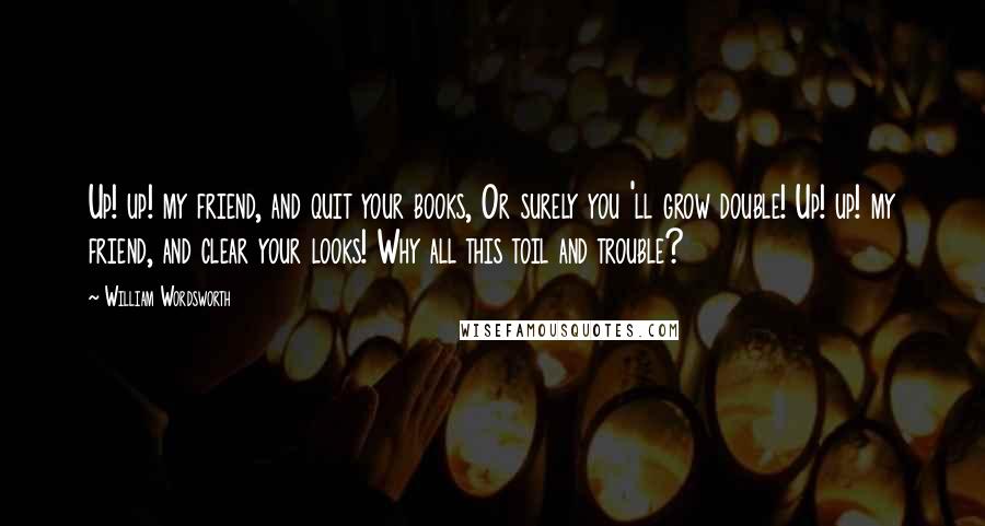 William Wordsworth Quotes: Up! up! my friend, and quit your books, Or surely you 'll grow double! Up! up! my friend, and clear your looks! Why all this toil and trouble?