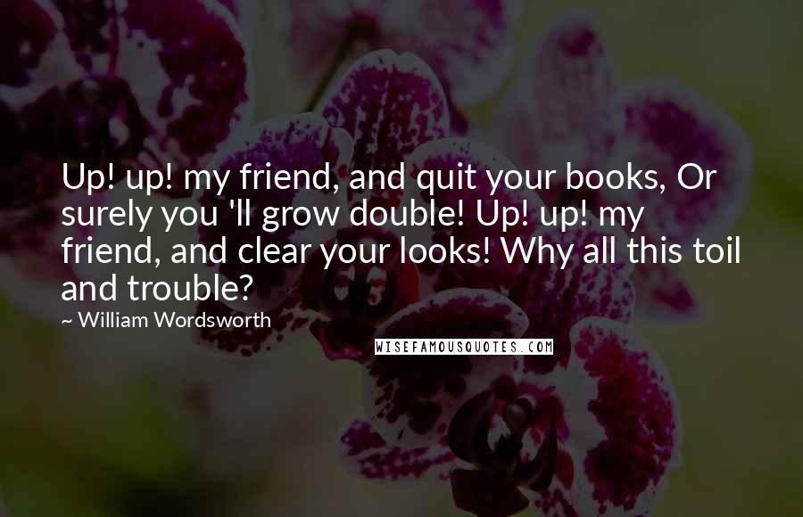 William Wordsworth Quotes: Up! up! my friend, and quit your books, Or surely you 'll grow double! Up! up! my friend, and clear your looks! Why all this toil and trouble?