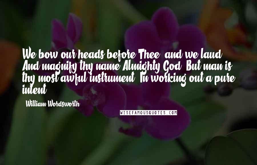 William Wordsworth Quotes: We bow our heads before Thee, and we laud, And magnify thy name Almighty God! But man is thy most awful instrument, In working out a pure intent.