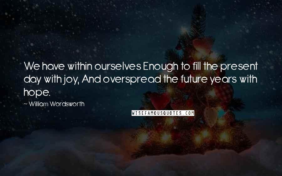 William Wordsworth Quotes: We have within ourselves Enough to fill the present day with joy, And overspread the future years with hope.