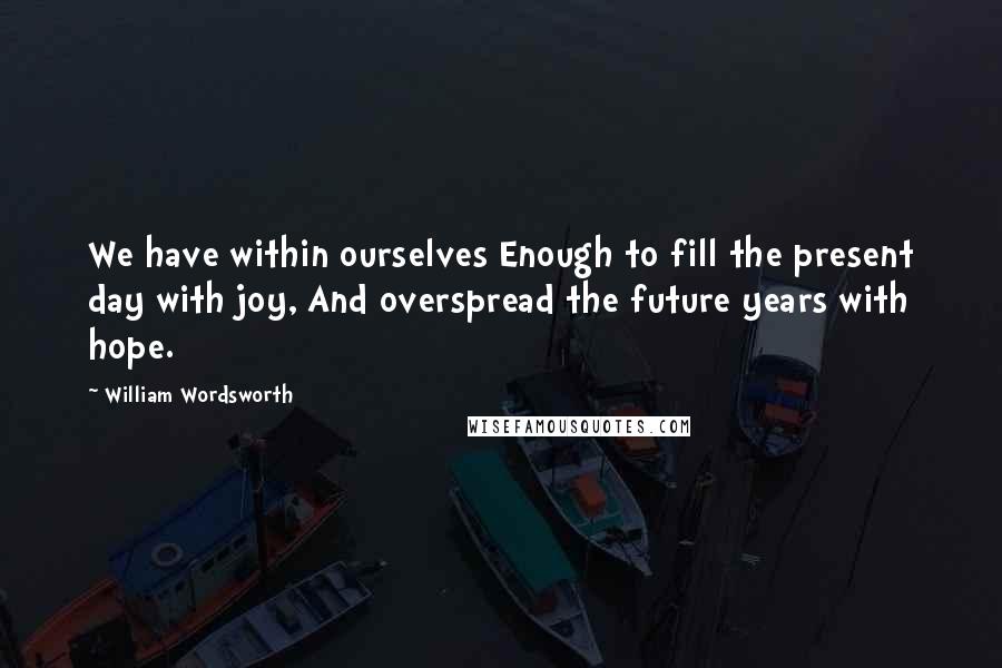 William Wordsworth Quotes: We have within ourselves Enough to fill the present day with joy, And overspread the future years with hope.