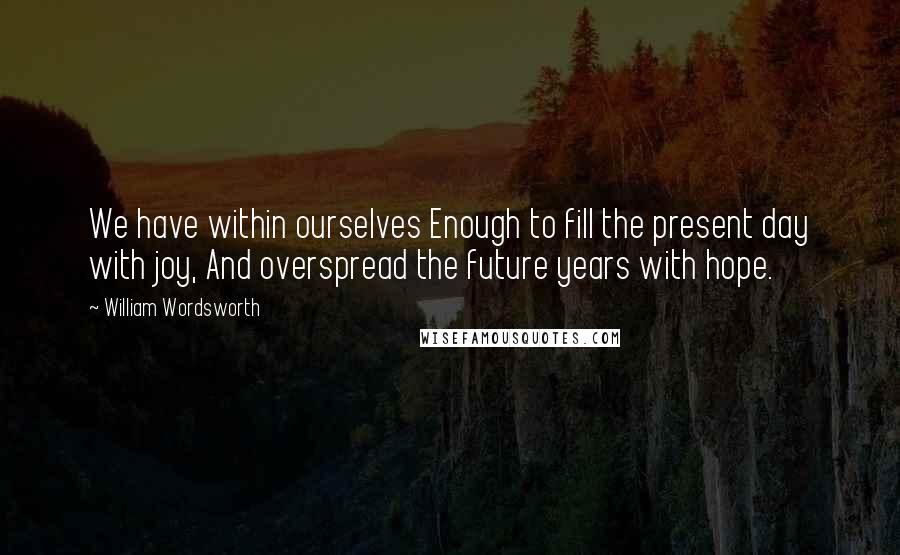 William Wordsworth Quotes: We have within ourselves Enough to fill the present day with joy, And overspread the future years with hope.