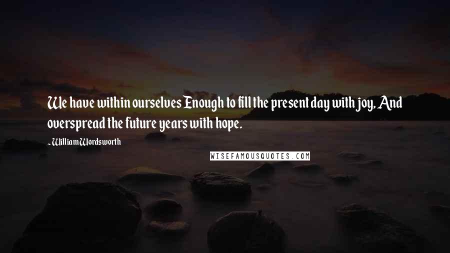 William Wordsworth Quotes: We have within ourselves Enough to fill the present day with joy, And overspread the future years with hope.