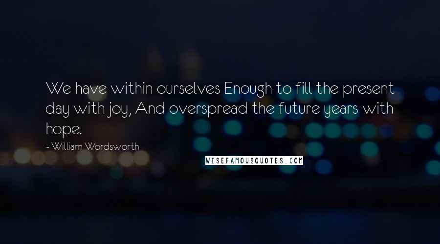 William Wordsworth Quotes: We have within ourselves Enough to fill the present day with joy, And overspread the future years with hope.