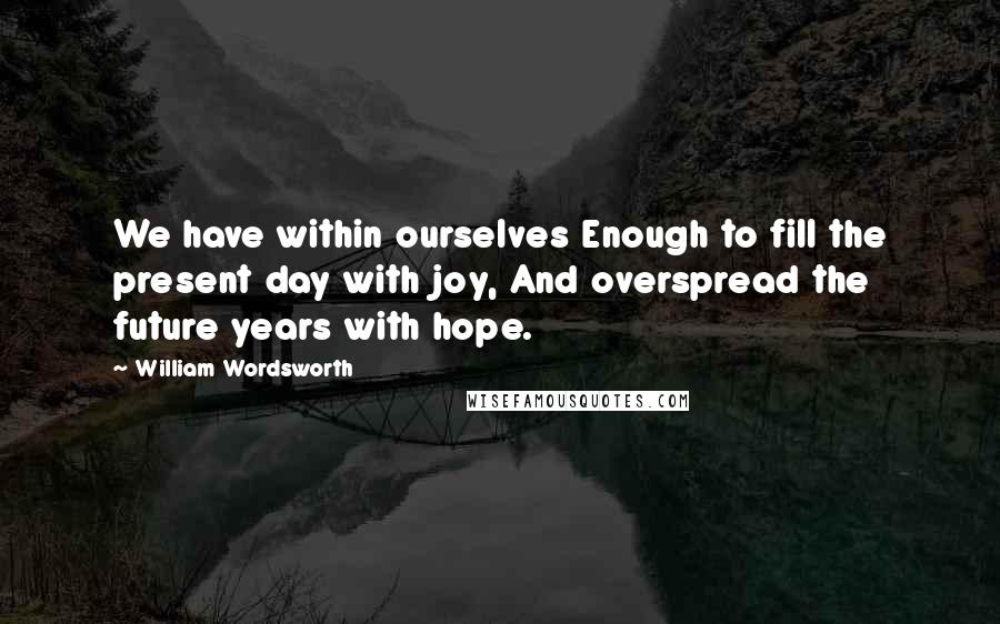 William Wordsworth Quotes: We have within ourselves Enough to fill the present day with joy, And overspread the future years with hope.