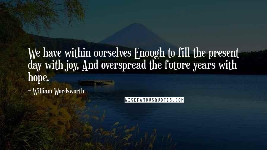 William Wordsworth Quotes: We have within ourselves Enough to fill the present day with joy, And overspread the future years with hope.