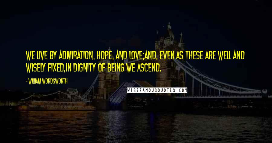 William Wordsworth Quotes: We live by Admiration, Hope, and Love;And, even as these are well and wisely fixed,In dignity of being we ascend.