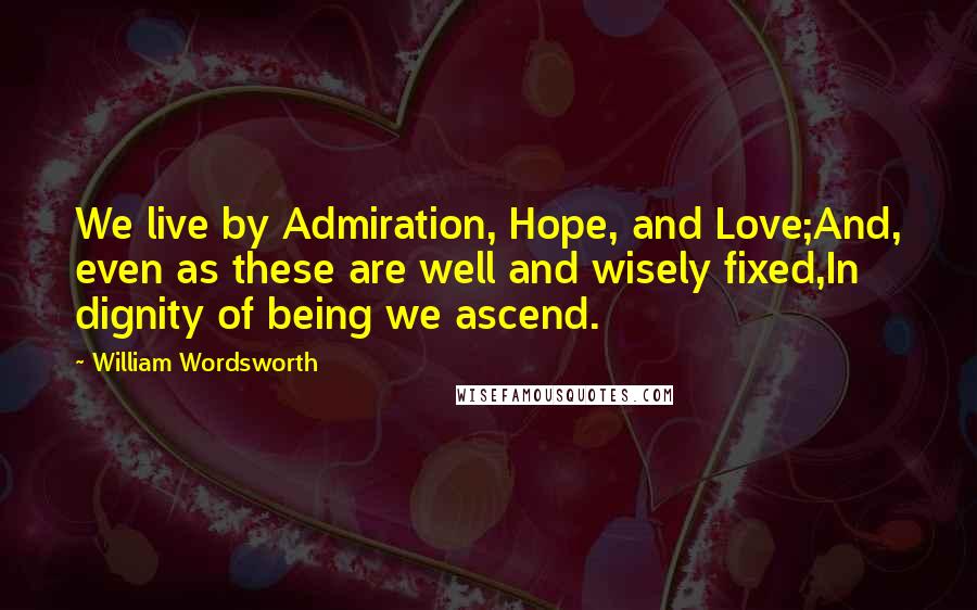 William Wordsworth Quotes: We live by Admiration, Hope, and Love;And, even as these are well and wisely fixed,In dignity of being we ascend.