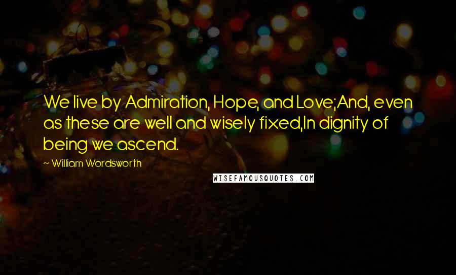 William Wordsworth Quotes: We live by Admiration, Hope, and Love;And, even as these are well and wisely fixed,In dignity of being we ascend.