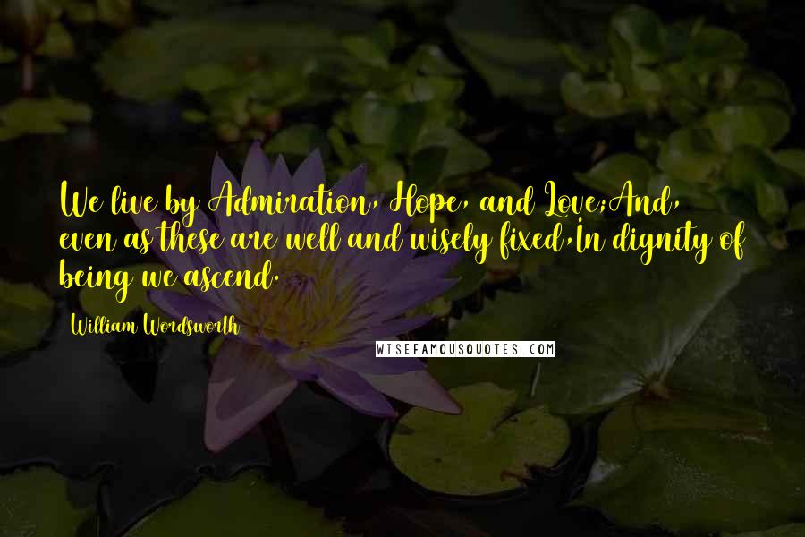 William Wordsworth Quotes: We live by Admiration, Hope, and Love;And, even as these are well and wisely fixed,In dignity of being we ascend.