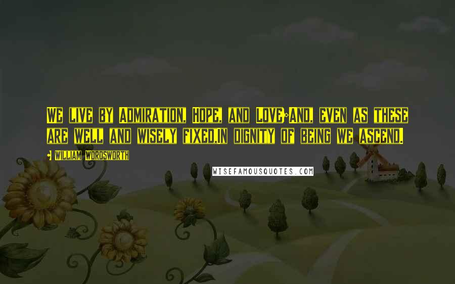 William Wordsworth Quotes: We live by Admiration, Hope, and Love;And, even as these are well and wisely fixed,In dignity of being we ascend.