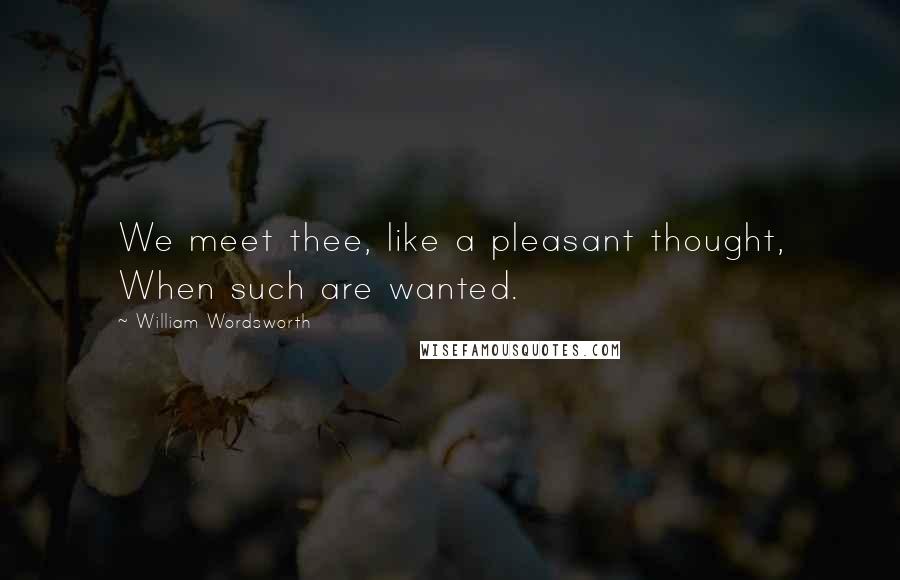William Wordsworth Quotes: We meet thee, like a pleasant thought, When such are wanted.