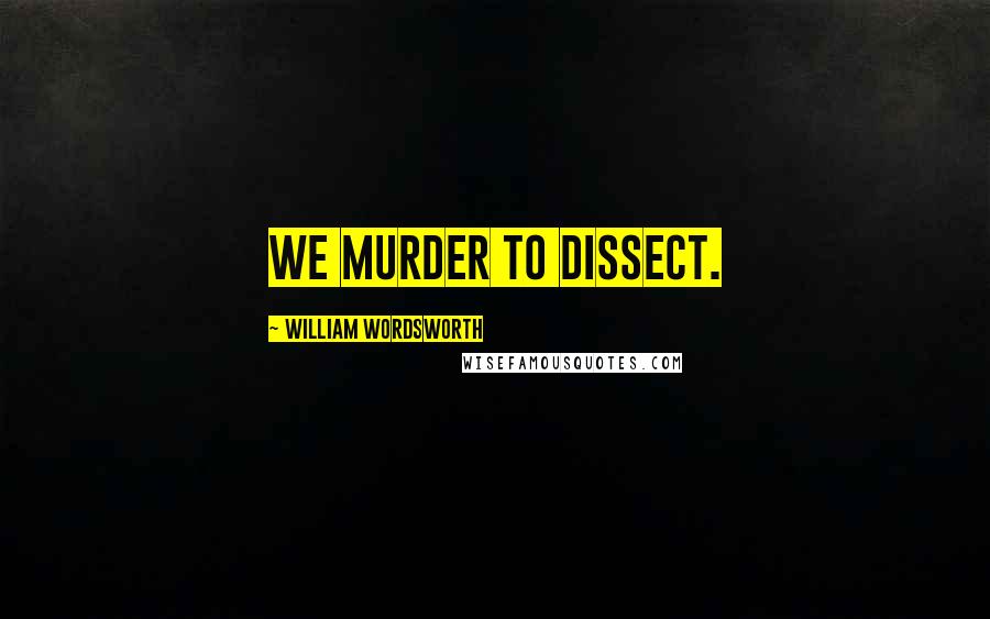 William Wordsworth Quotes: We murder to dissect.