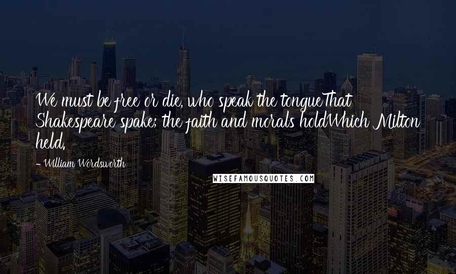 William Wordsworth Quotes: We must be free or die, who speak the tongueThat Shakespeare spake; the faith and morals holdWhich Milton held.