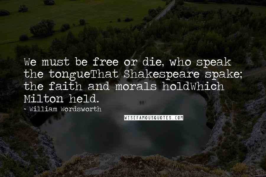 William Wordsworth Quotes: We must be free or die, who speak the tongueThat Shakespeare spake; the faith and morals holdWhich Milton held.