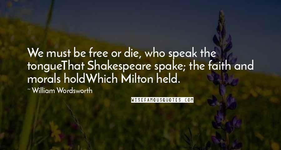 William Wordsworth Quotes: We must be free or die, who speak the tongueThat Shakespeare spake; the faith and morals holdWhich Milton held.
