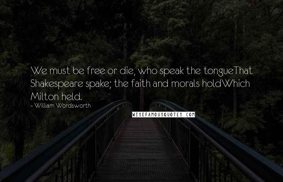 William Wordsworth Quotes: We must be free or die, who speak the tongueThat Shakespeare spake; the faith and morals holdWhich Milton held.