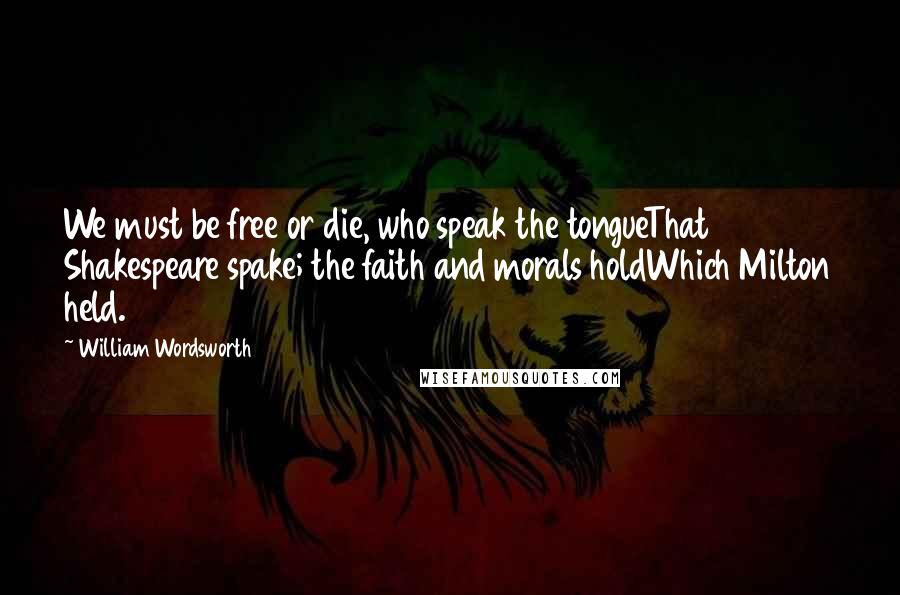 William Wordsworth Quotes: We must be free or die, who speak the tongueThat Shakespeare spake; the faith and morals holdWhich Milton held.