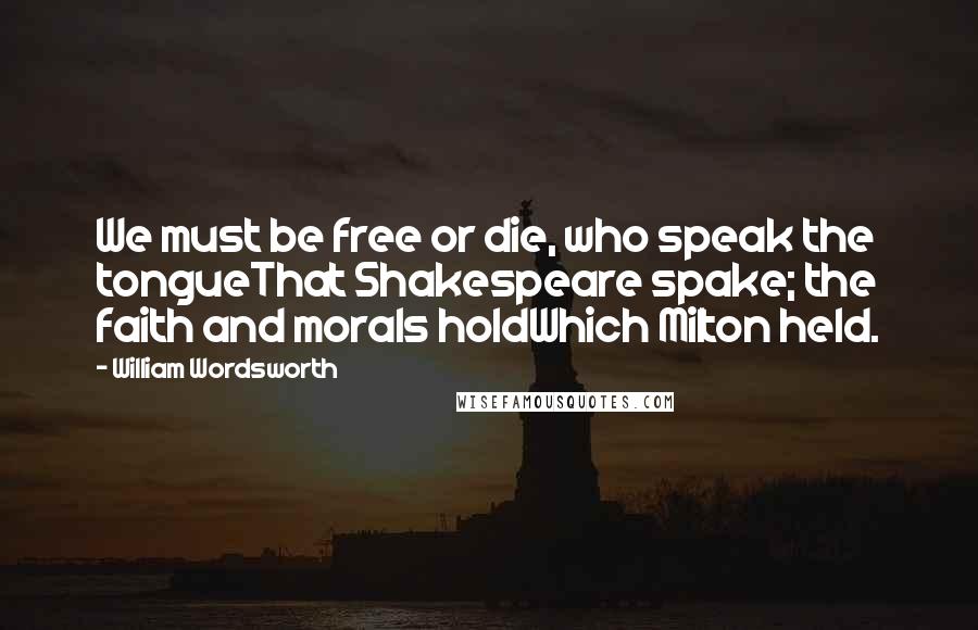 William Wordsworth Quotes: We must be free or die, who speak the tongueThat Shakespeare spake; the faith and morals holdWhich Milton held.