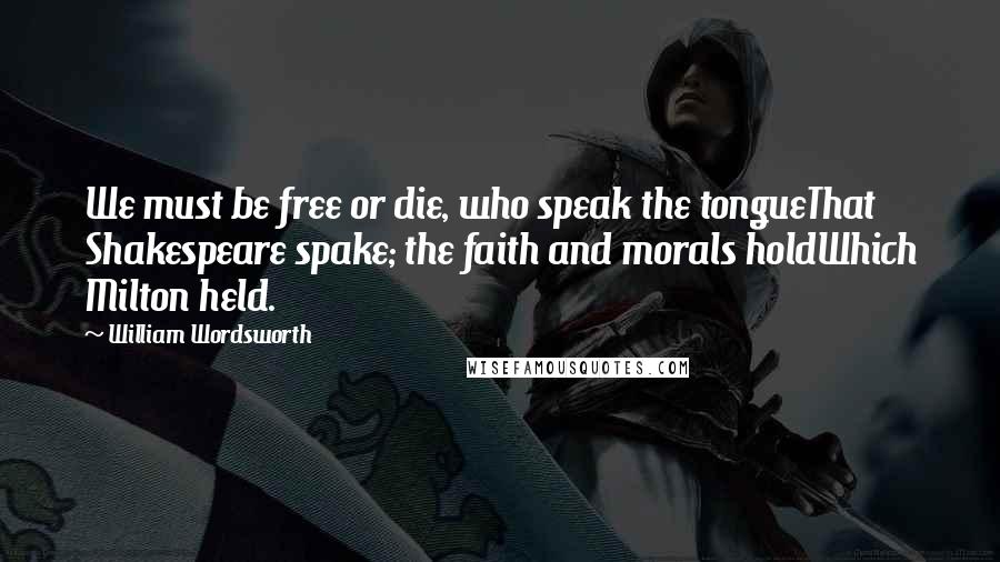 William Wordsworth Quotes: We must be free or die, who speak the tongueThat Shakespeare spake; the faith and morals holdWhich Milton held.