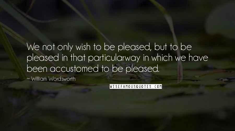 William Wordsworth Quotes: We not only wish to be pleased, but to be pleased in that particularway in which we have been accustomed to be pleased.