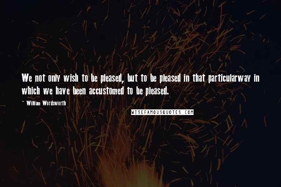 William Wordsworth Quotes: We not only wish to be pleased, but to be pleased in that particularway in which we have been accustomed to be pleased.