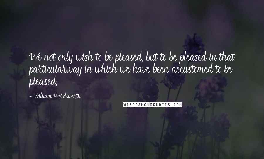 William Wordsworth Quotes: We not only wish to be pleased, but to be pleased in that particularway in which we have been accustomed to be pleased.