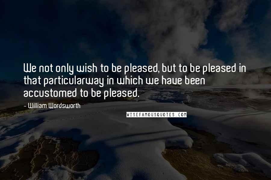 William Wordsworth Quotes: We not only wish to be pleased, but to be pleased in that particularway in which we have been accustomed to be pleased.