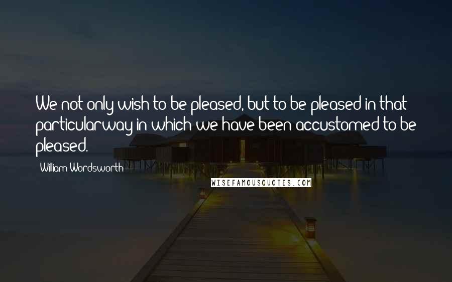 William Wordsworth Quotes: We not only wish to be pleased, but to be pleased in that particularway in which we have been accustomed to be pleased.