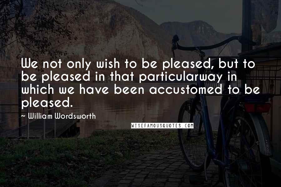William Wordsworth Quotes: We not only wish to be pleased, but to be pleased in that particularway in which we have been accustomed to be pleased.