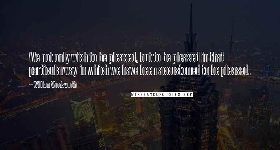 William Wordsworth Quotes: We not only wish to be pleased, but to be pleased in that particularway in which we have been accustomed to be pleased.