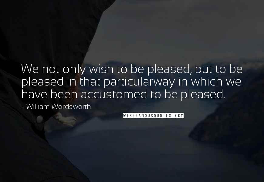 William Wordsworth Quotes: We not only wish to be pleased, but to be pleased in that particularway in which we have been accustomed to be pleased.
