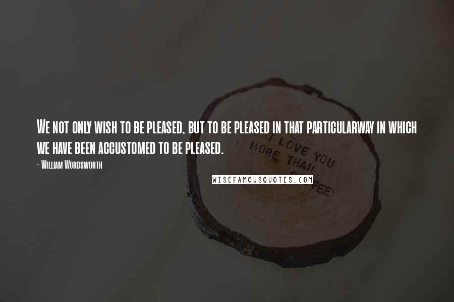 William Wordsworth Quotes: We not only wish to be pleased, but to be pleased in that particularway in which we have been accustomed to be pleased.