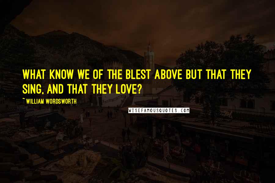 William Wordsworth Quotes: What know we of the Blest above but that they sing, and that they love?