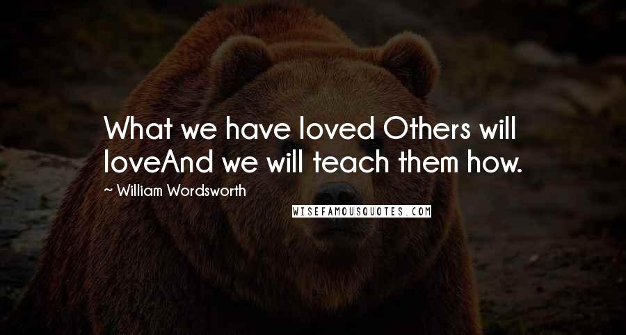 William Wordsworth Quotes: What we have loved Others will loveAnd we will teach them how.