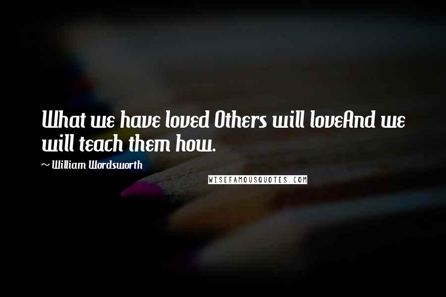 William Wordsworth Quotes: What we have loved Others will loveAnd we will teach them how.