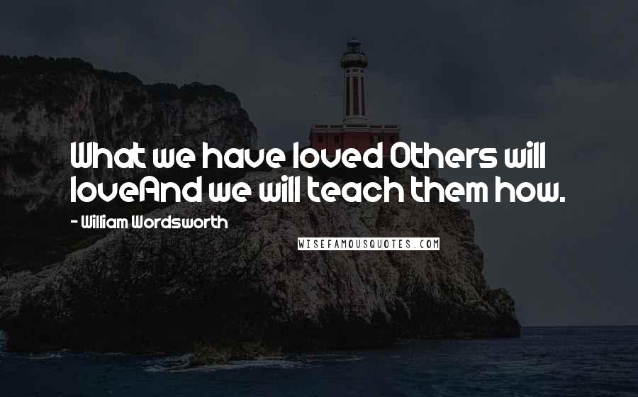 William Wordsworth Quotes: What we have loved Others will loveAnd we will teach them how.